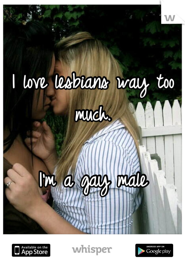 I love lesbians way too much.

I'm a gay male