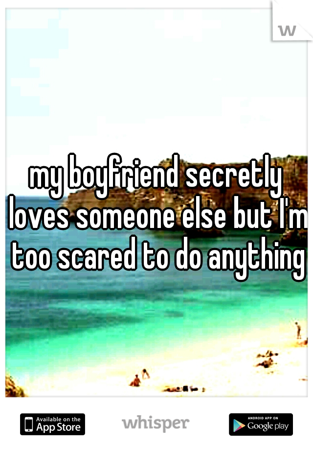my boyfriend secretly loves someone else but I'm too scared to do anything