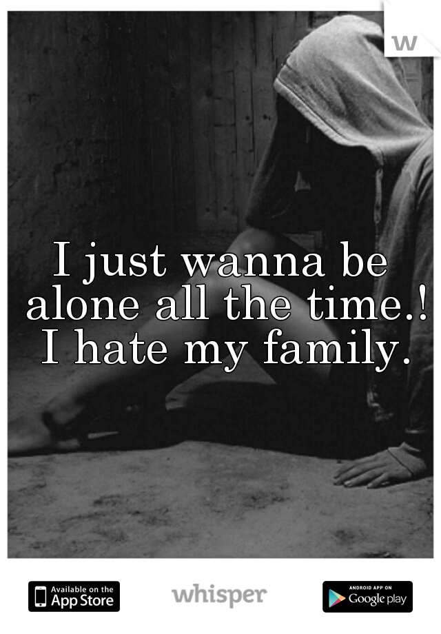 I just wanna be alone all the time.! I hate my family.
