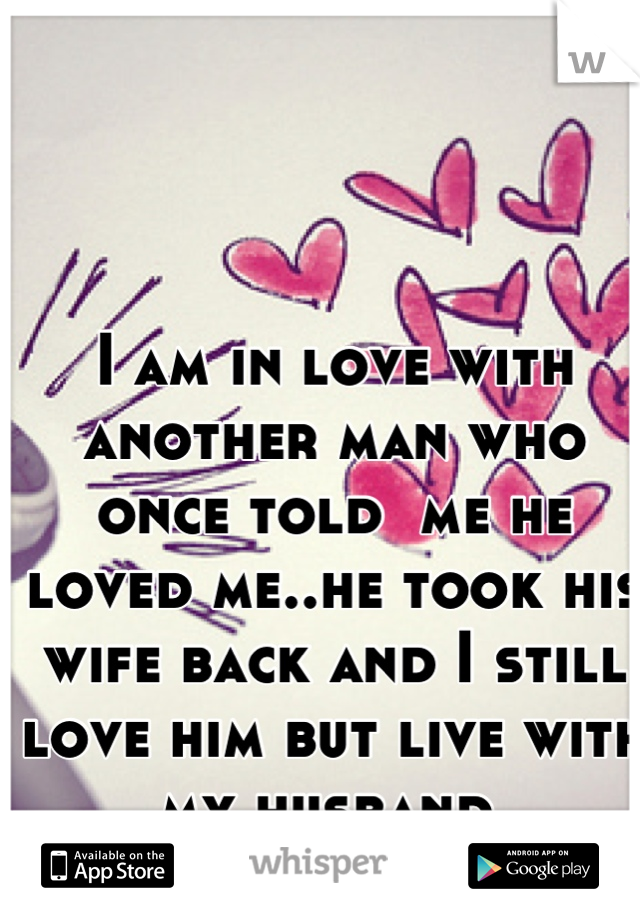 I am in love with another man who once told  me he loved me..he took his wife back and I still love him but live with my husband.