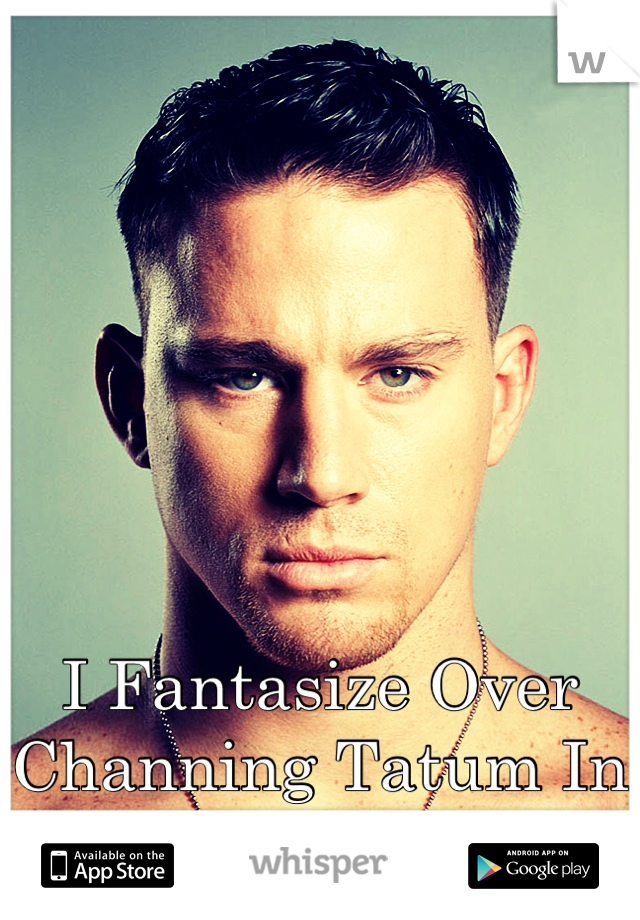 I Fantasize Over Channing Tatum In Magic Mike.
