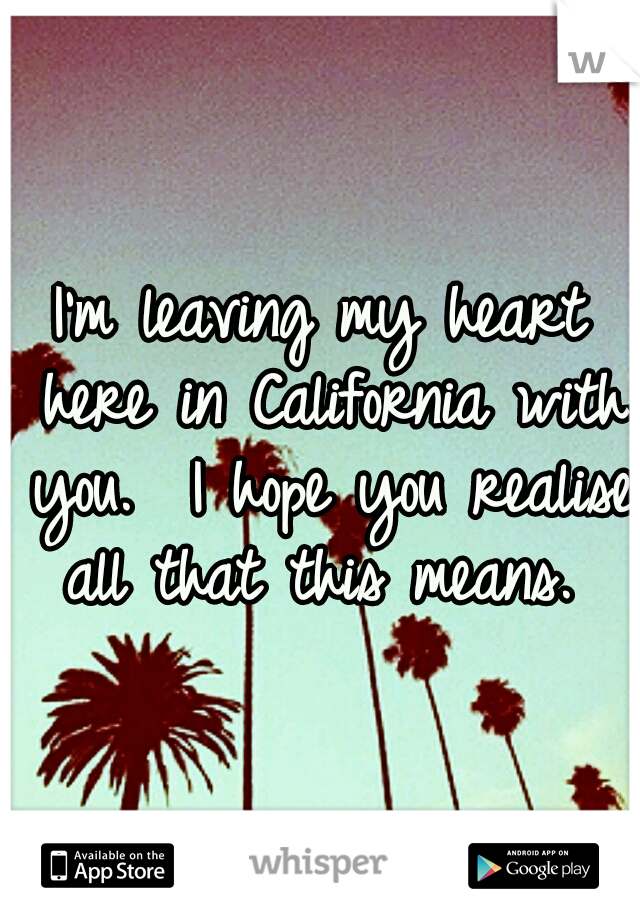 I'm leaving my heart here in California with you.  I hope you realise all that this means. 