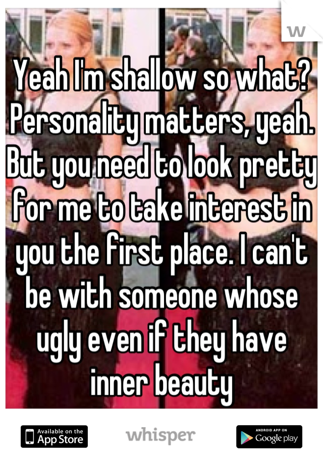 Yeah I'm shallow so what? Personality matters, yeah. But you need to look pretty for me to take interest in you the first place. I can't be with someone whose ugly even if they have inner beauty