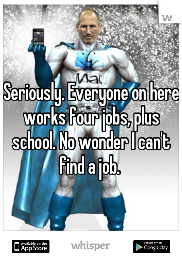 Seriously. Everyone on here works four jobs, plus school. No wonder I can't find a job. 