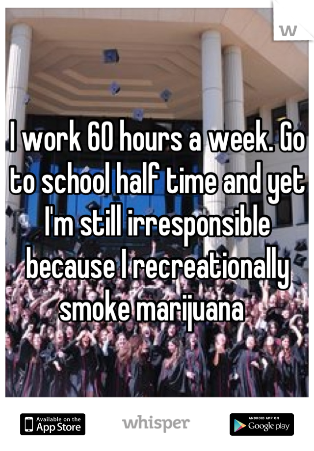 I work 60 hours a week. Go to school half time and yet I'm still irresponsible because I recreationally smoke marijuana  