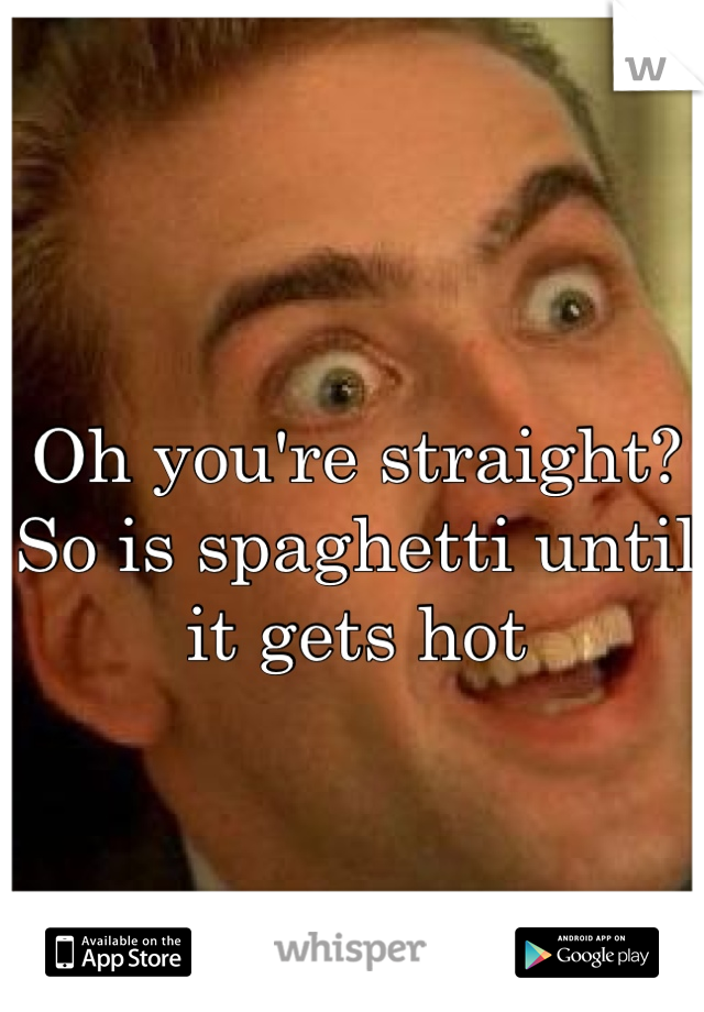 Oh you're straight?
So is spaghetti until it gets hot