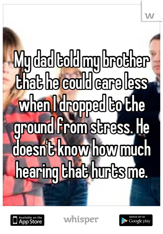My dad told my brother that he could care less when I dropped to the ground from stress. He doesn't know how much hearing that hurts me.