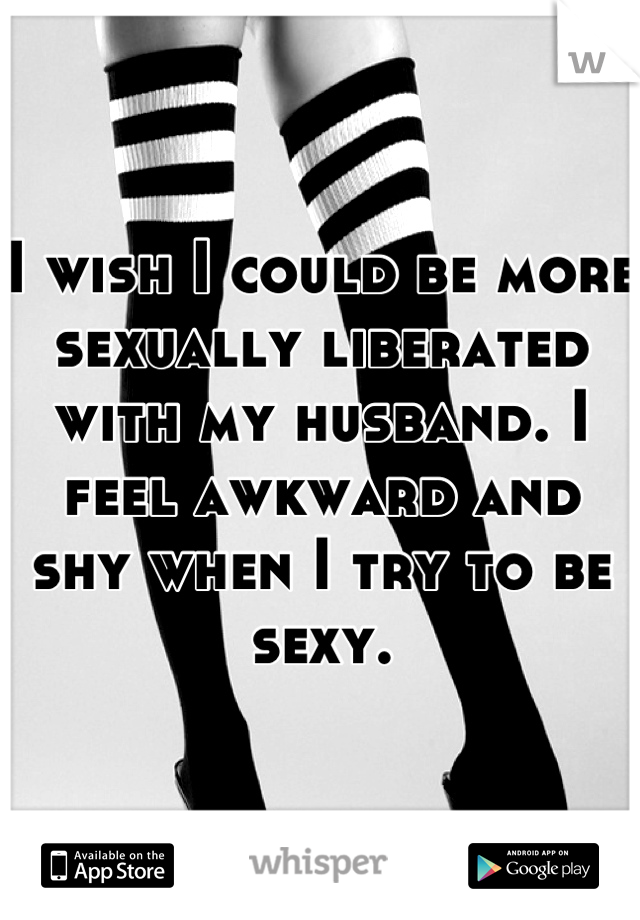 I wish I could be more sexually liberated with my husband. I feel awkward and shy when I try to be sexy.