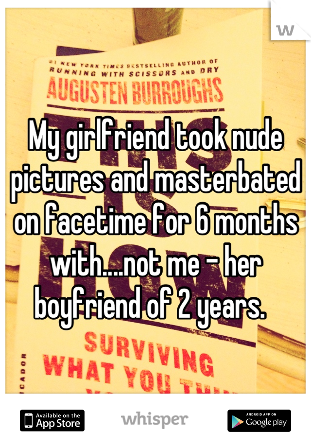My girlfriend took nude pictures and masterbated on facetime for 6 months with....not me - her boyfriend of 2 years.  