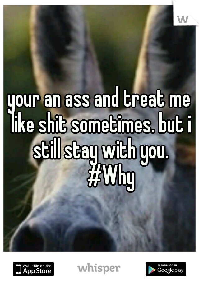your an ass and treat me like shit sometimes. but i still stay with you. 

#Why