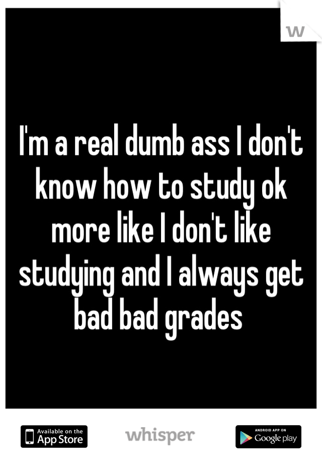 I'm a real dumb ass I don't know how to study ok more like I don't like studying and I always get bad bad grades 