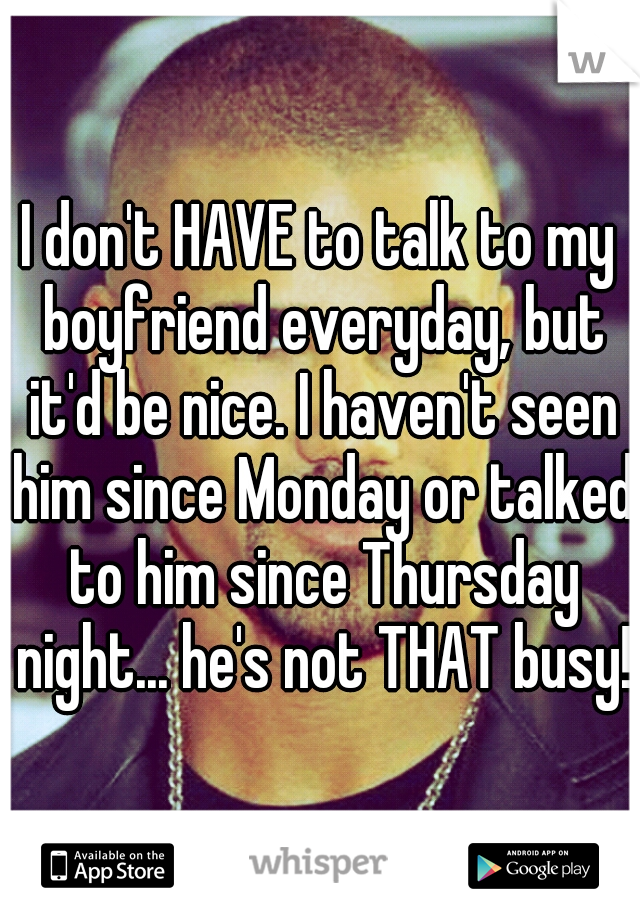 I don't HAVE to talk to my boyfriend everyday, but it'd be nice. I haven't seen him since Monday or talked to him since Thursday night... he's not THAT busy! 