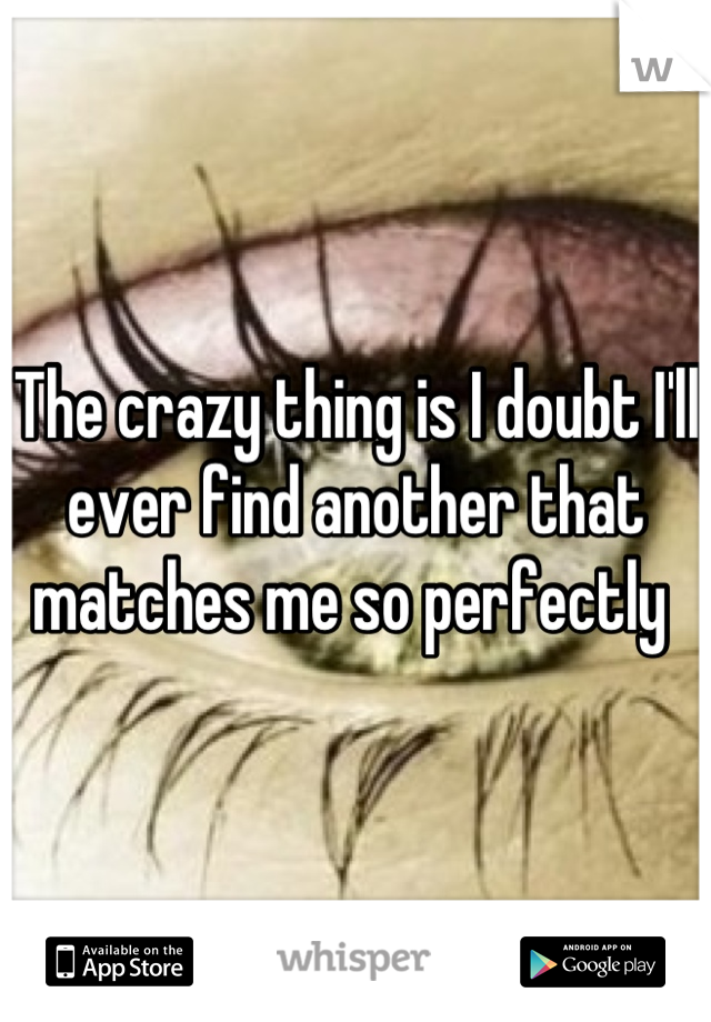 The crazy thing is I doubt I'll ever find another that matches me so perfectly 