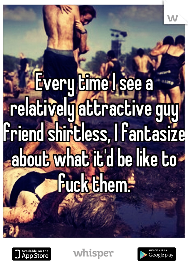 Every time I see a relatively attractive guy friend shirtless, I fantasize about what it'd be like to fuck them.
