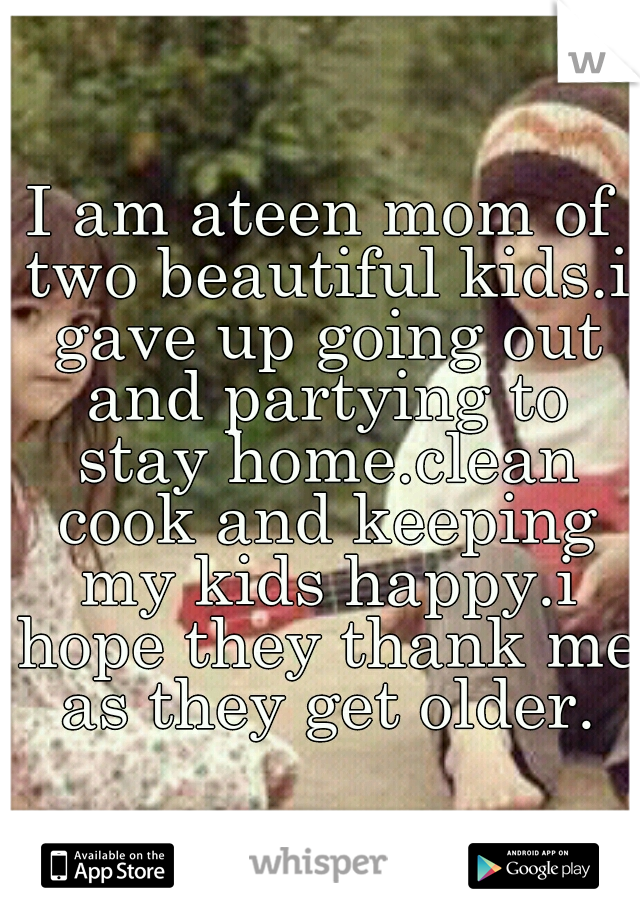 I am ateen mom of two beautiful kids.i gave up going out and partying to stay home.clean cook and keeping my kids happy.i hope they thank me as they get older.