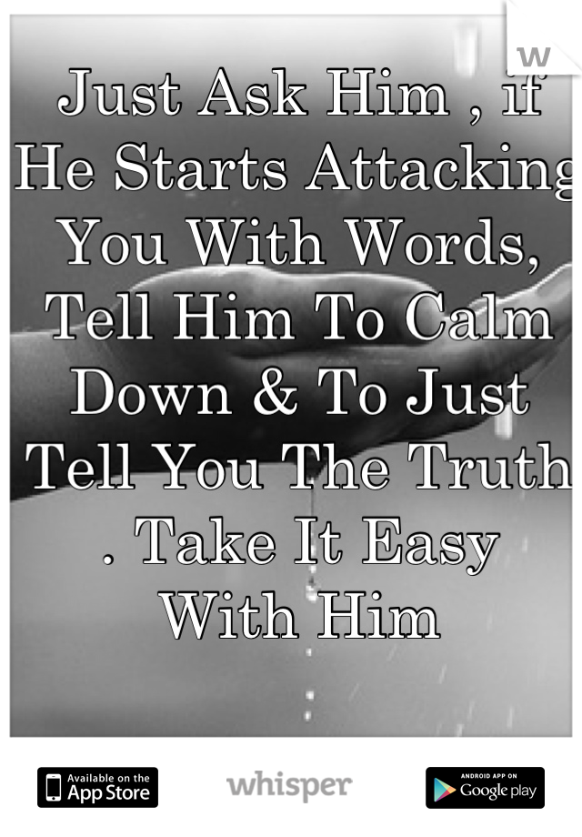 Just Ask Him , if
He Starts Attacking You With Words, 
Tell Him To Calm Down & To Just
Tell You The Truth . Take It Easy
With Him