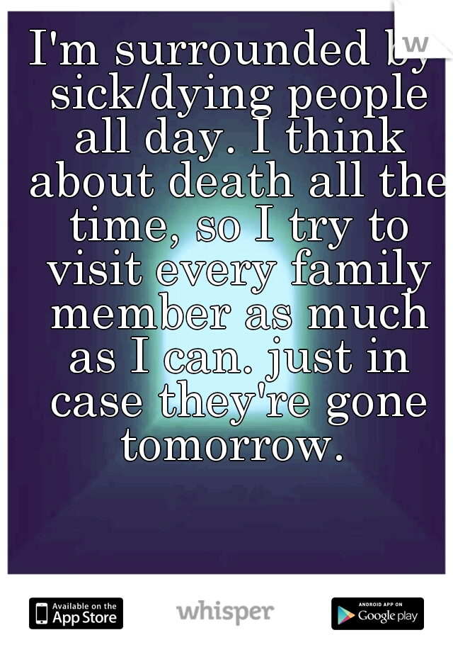 I'm surrounded by sick/dying people all day. I think about death all the time, so I try to visit every family member as much as I can. just in case they're gone tomorrow. 