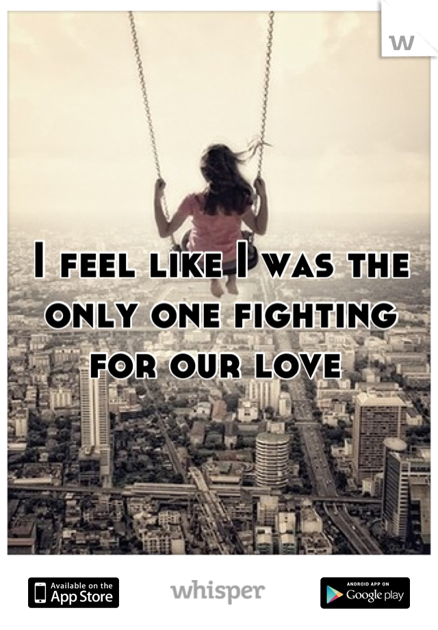I feel like I was the only one fighting for our love 
