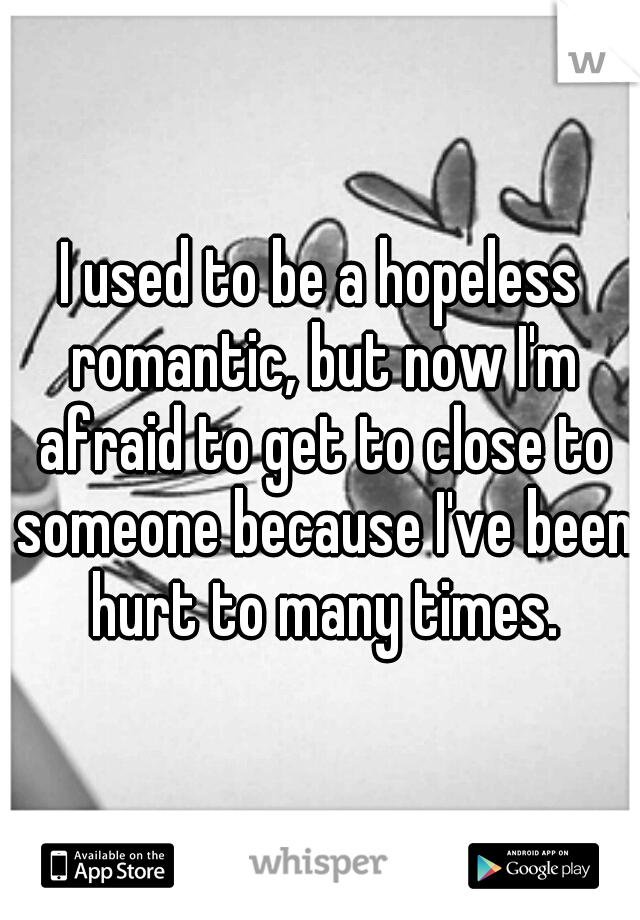 I used to be a hopeless romantic, but now I'm afraid to get to close to someone because I've been hurt to many times.