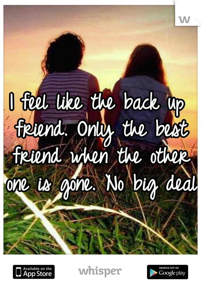 I feel like the back up friend. Only the best friend when the other one is gone. No big deal.