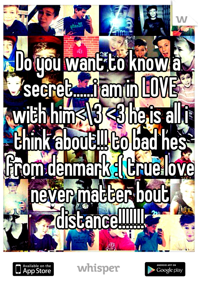 Do you want to know a secret......i am in LOVE with him<\3 <3 he is all i think about!!! to bad hes from denmark :( true love never matter bout distance!!!!!!!