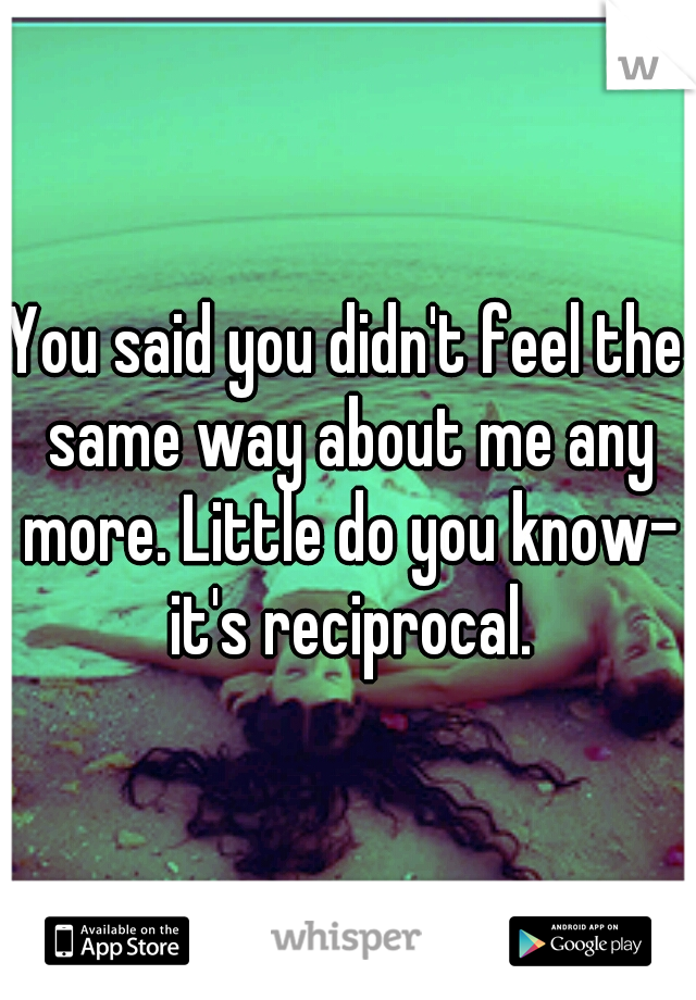 You said you didn't feel the same way about me any more. Little do you know- it's reciprocal.