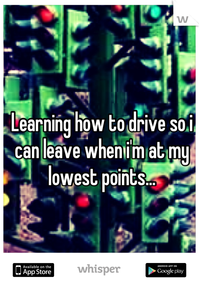 Learning how to drive so i can leave when i'm at my lowest points...
