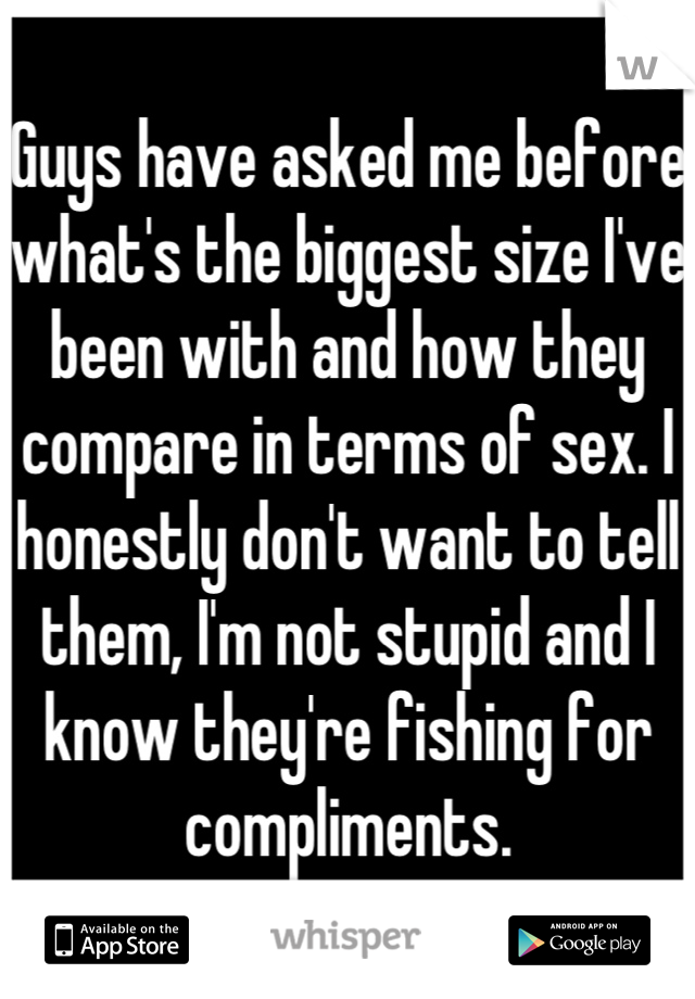 Guys have asked me before what's the biggest size I've been with and how they compare in terms of sex. I honestly don't want to tell them, I'm not stupid and I know they're fishing for compliments.