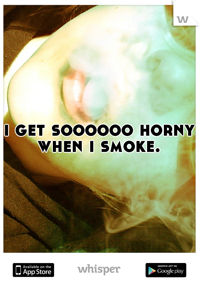 i get soooooo horny when i smoke. 