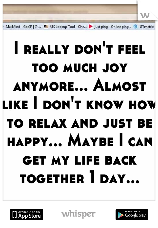 I really don't feel too much joy anymore... Almost like I don't know how to relax and just be happy... Maybe I can get my life back together 1 day...