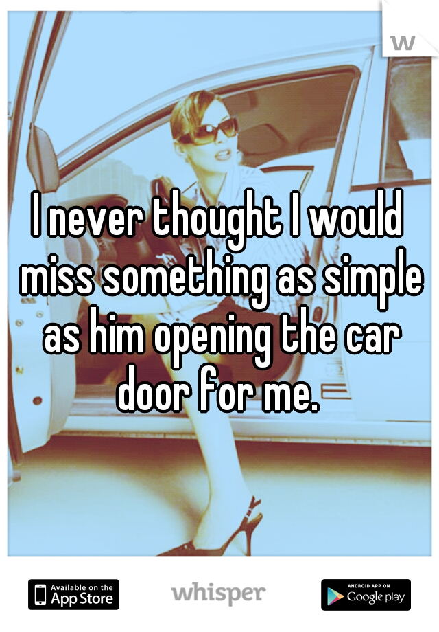 I never thought I would miss something as simple as him opening the car door for me. 