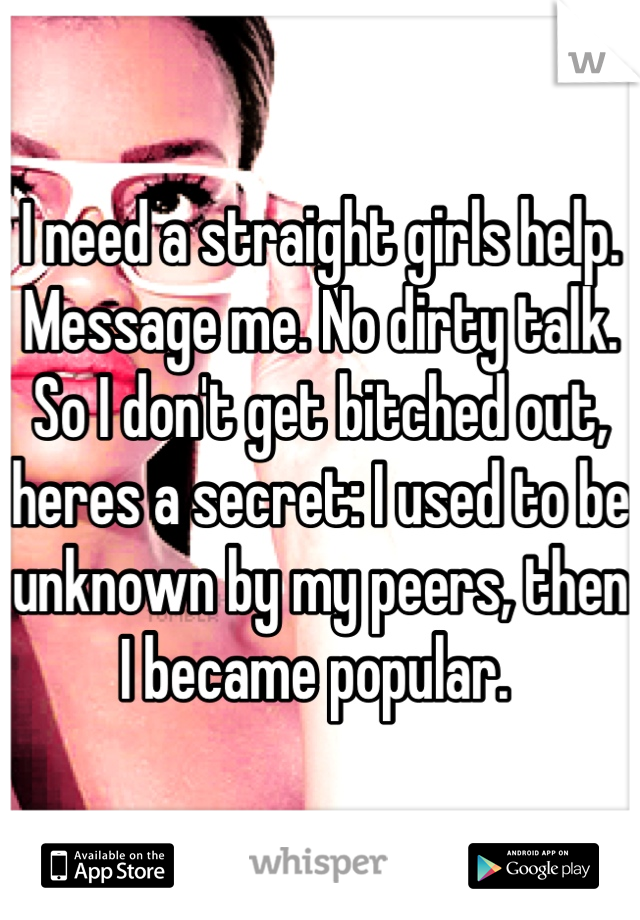 I need a straight girls help. Message me. No dirty talk. So I don't get bitched out, heres a secret: I used to be unknown by my peers, then I became popular. 