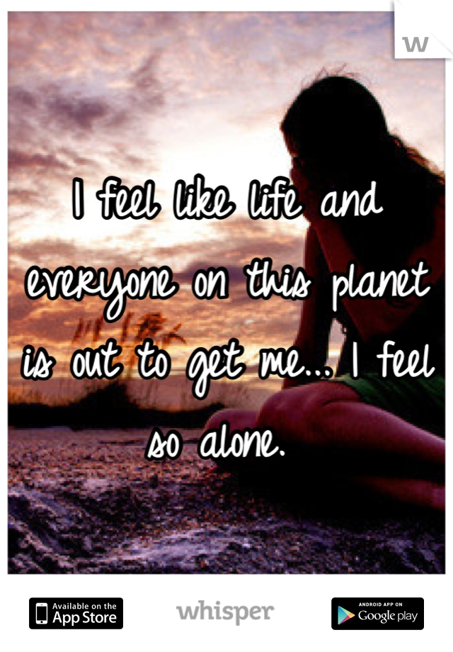 I feel like life and everyone on this planet is out to get me... I feel so alone. 