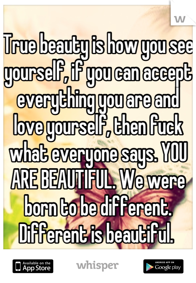 True beauty is how you see yourself, if you can accept everything you are and love yourself, then fuck what everyone says. YOU ARE BEAUTIFUL. We were born to be different. Different is beautiful. 