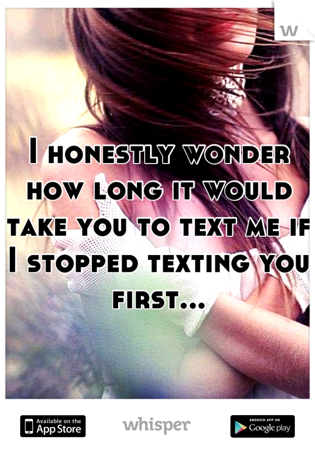 I honestly wonder how long it would take you to text me if I stopped texting you first...