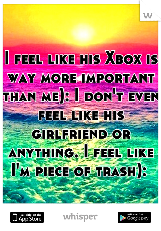I feel like his Xbox is way more important than me): I don't even feel like his girlfriend or anything. I feel like I'm piece of trash): 
