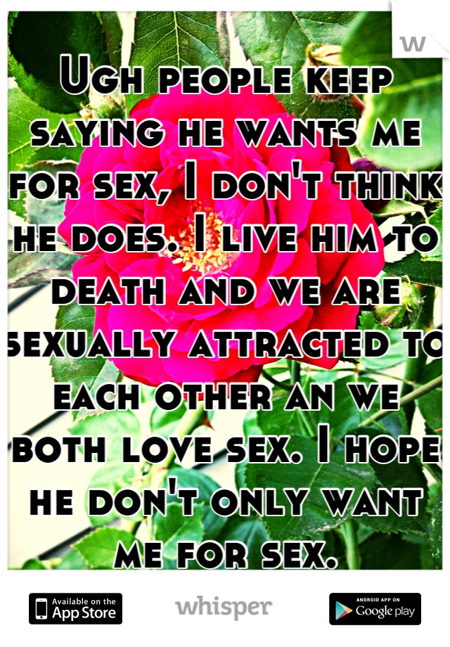 Ugh people keep saying he wants me for sex, I don't think he does. I live him to death and we are sexually attracted to each other an we both love sex. I hope he don't only want me for sex.