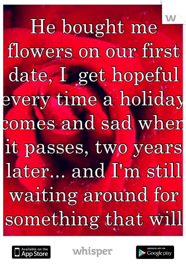 He bought me flowers on our first date, I  get hopeful every time a holiday comes and sad when it passes, two years later... and I'm still waiting around for something that will never come. 