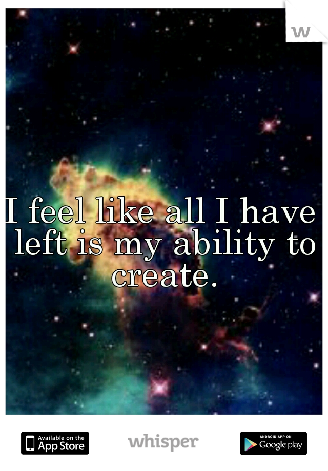 I feel like all I have left is my ability to create.