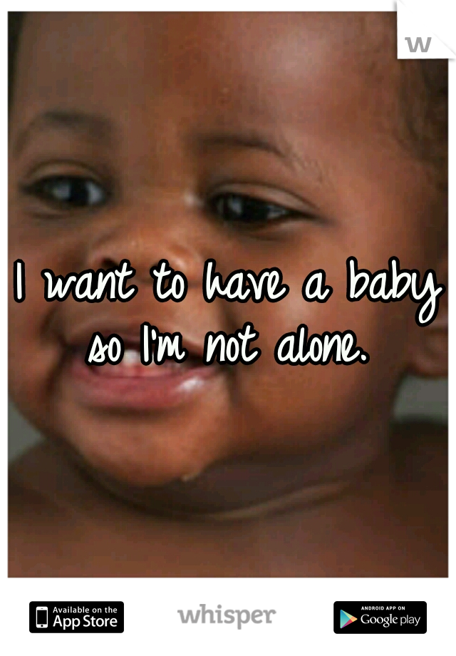 I want to have a baby so I'm not alone. 