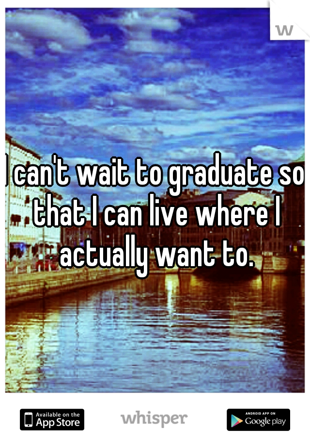 I can't wait to graduate so that I can live where I actually want to.