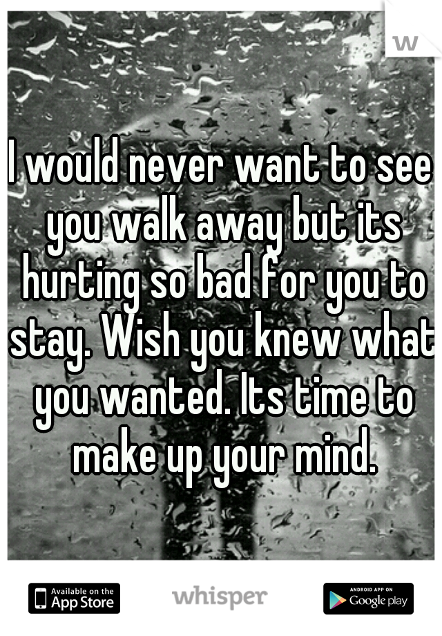 I would never want to see you walk away but its hurting so bad for you to stay. Wish you knew what you wanted. Its time to make up your mind.