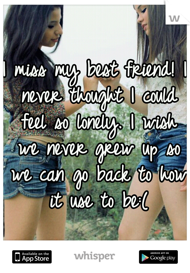I miss my best friend! I never thought I could feel so lonely. I wish we never grew up so we can go back to how it use to be:(