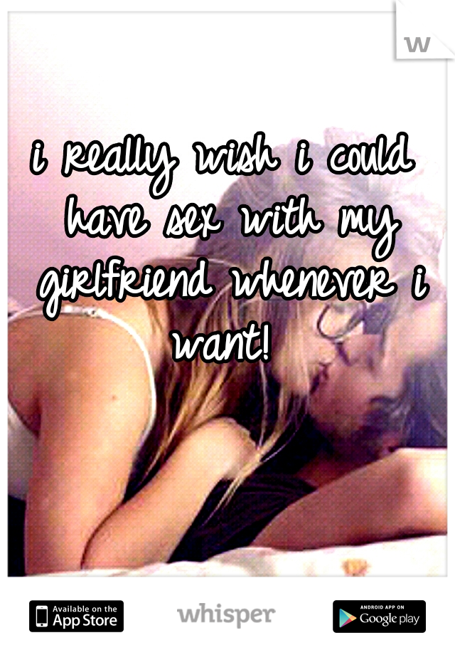 i really wish i could have sex with my girlfriend whenever i want! 