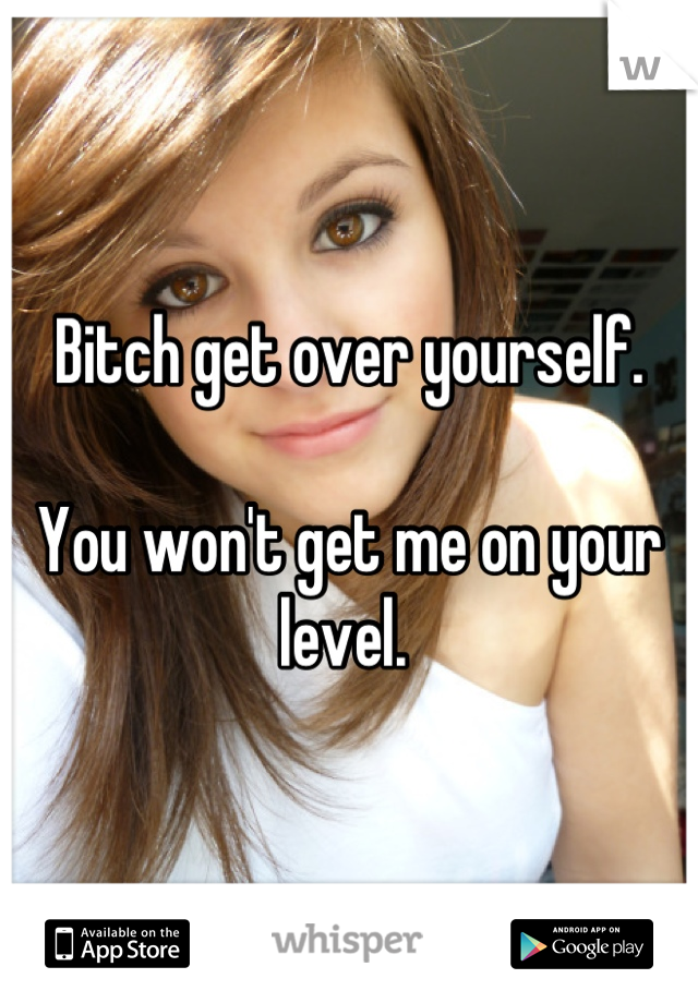 Bitch get over yourself. 

You won't get me on your level. 