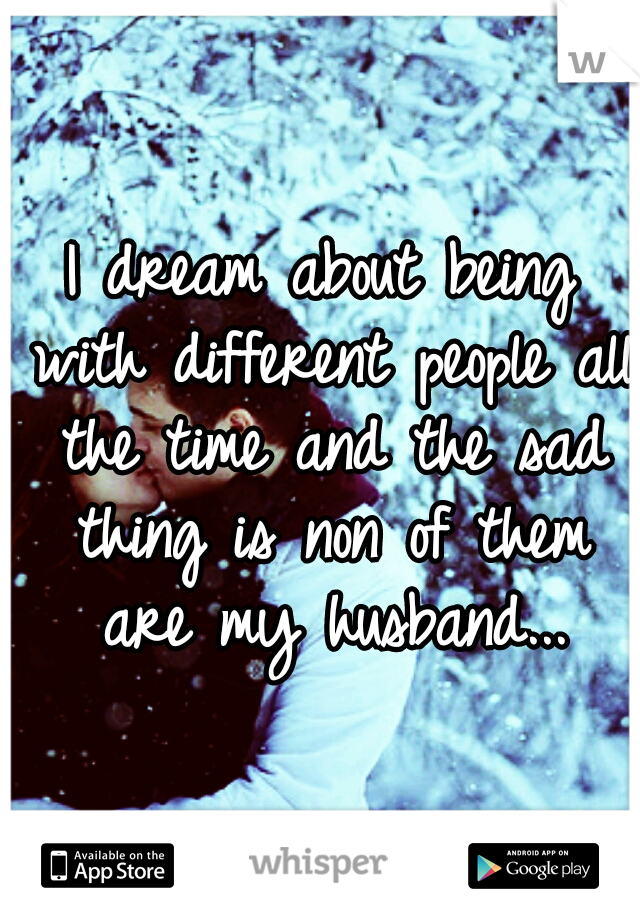 I dream about being with different people all the time and the sad thing is non of them are my husband...