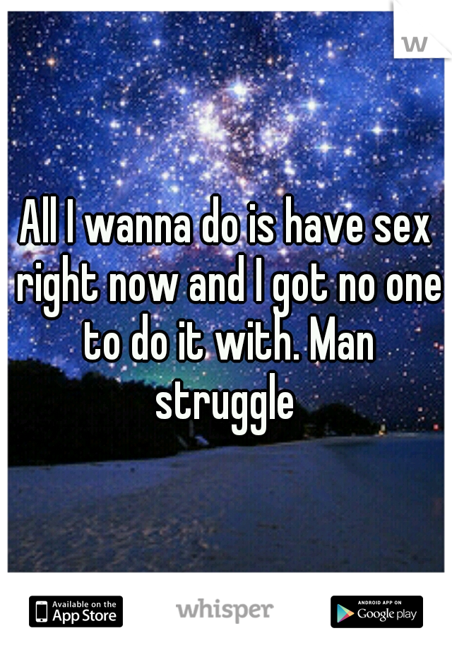 All I wanna do is have sex right now and I got no one to do it with. Man struggle 