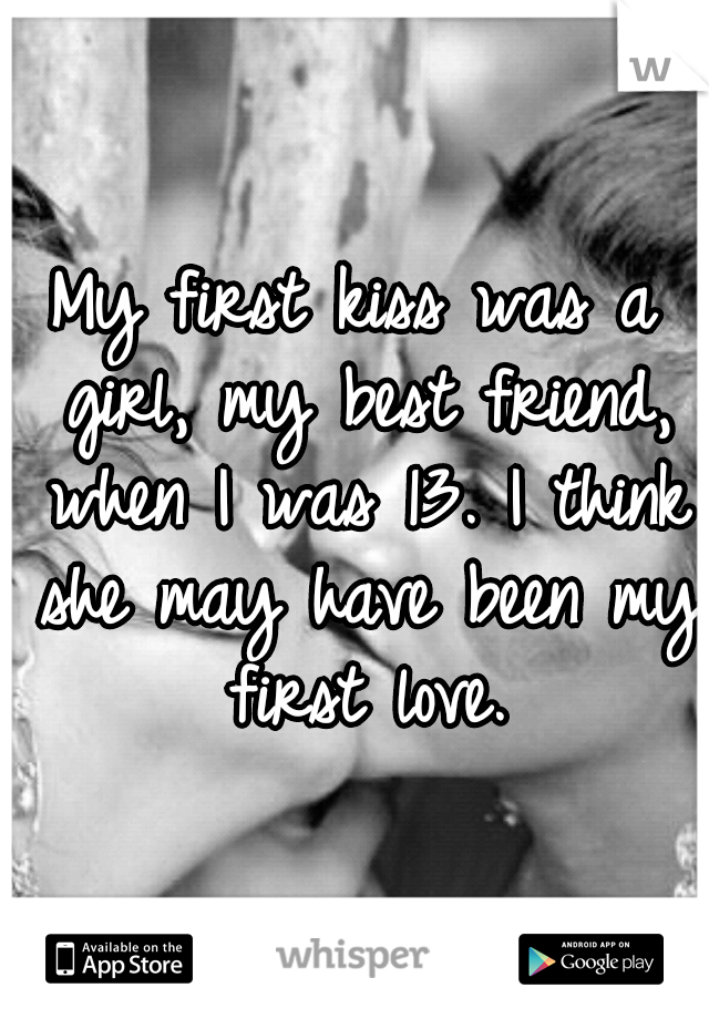 My first kiss was a girl, my best friend, when I was 13. I think she may have been my first love.