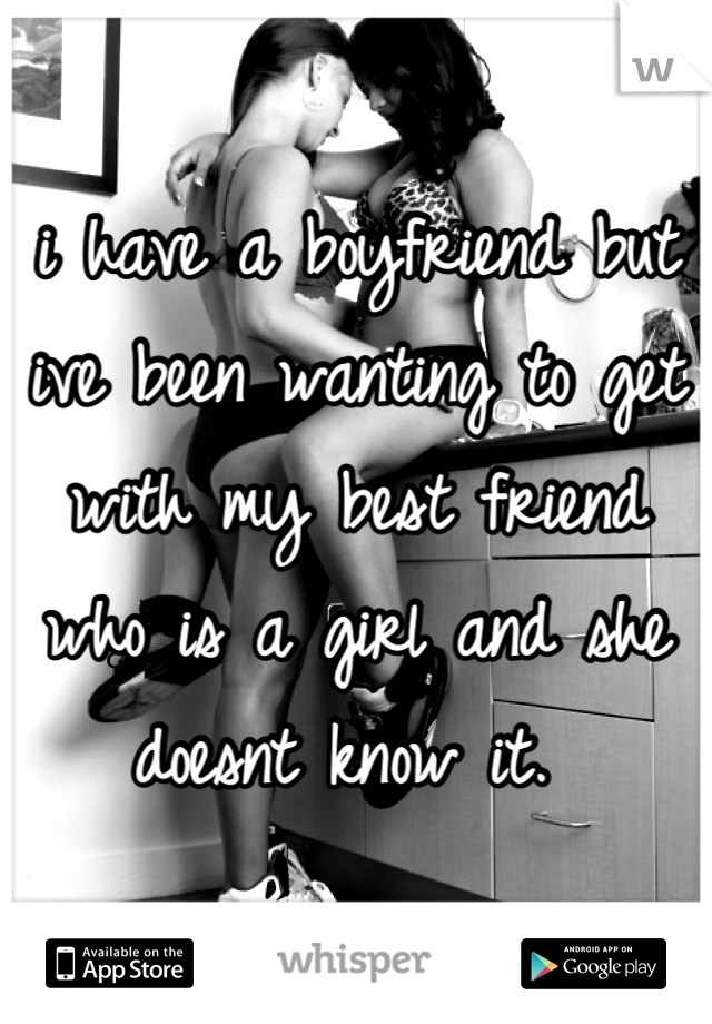 i have a boyfriend but ive been wanting to get with my best friend who is a girl and she doesnt know it. 