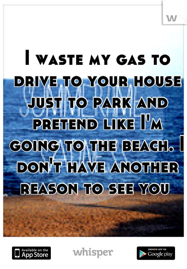 I waste my gas to drive to your house just to park and pretend like I'm going to the beach. I don't have another reason to see you 